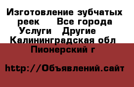 Изготовление зубчатых реек . - Все города Услуги » Другие   . Калининградская обл.,Пионерский г.